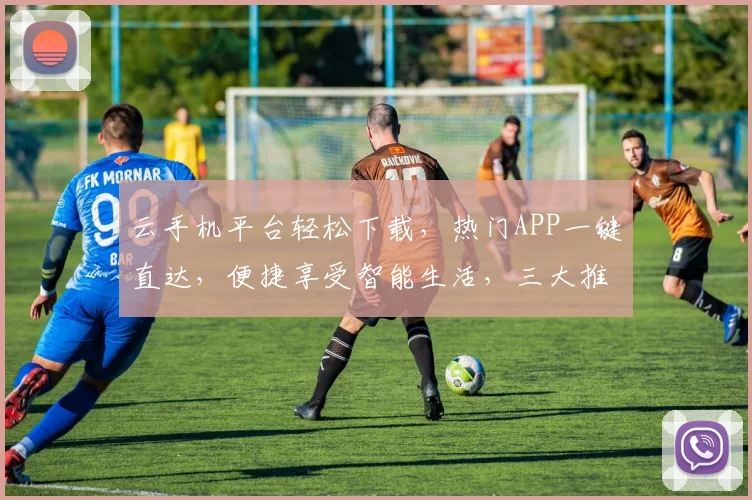 云手机平台轻松下载，热门APP一键直达，便捷享受智能生活，三大推荐，不容错过