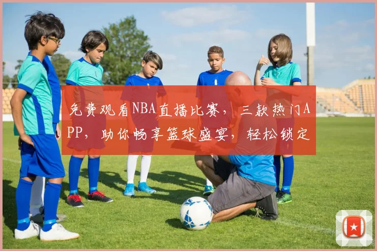 免费观看NBA直播比赛，三款热门APP，助你畅享篮球盛宴，轻松锁定精彩瞬间，三款必备