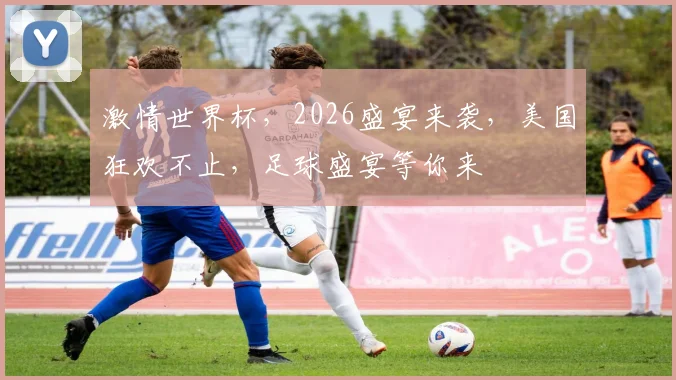 激情世界杯，2026盛宴来袭，美国狂欢不止，足球盛宴等你来