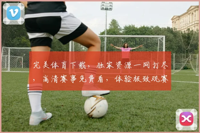 完美体育下载，独家资源一网打尽，高清赛事免费看，体验极致观赛乐趣，不容错过