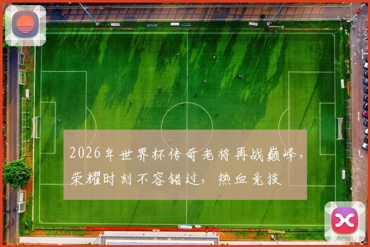 2026年世界杯传奇老将再战巅峰，荣耀时刻不容错过，热血竞技