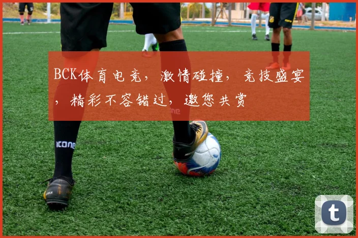 BCK体育电竞，激情碰撞，竞技盛宴，精彩不容错过，邀您共赏